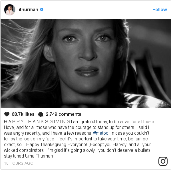 Instagram post by ithurman: H A P P Y  T H A N K S G I V I N G  I am grateful today, to be alive, for all those I love, and for all those who have the courage to stand up for others. I said I was angry recently, and I have a few reasons, #metoo, in case you couldn’t tell by the look on my face. I feel it’s important to take your time, be fair, be exact, so... Happy Thanksgiving Everyone! (Except you Harvey, and all your wicked conspirators - I’m glad it’s going slowly - you don’t deserve a bullet) -stay tuned  Uma Thurman