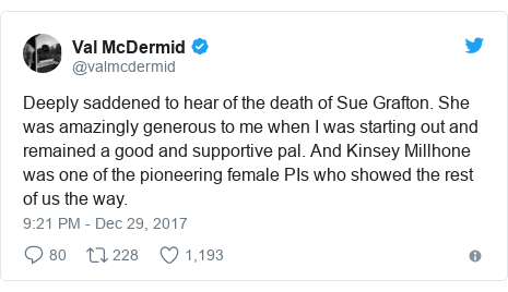 Twitter post by @valmcdermid: Deeply saddened to hear of the death of Sue Grafton. She was amazingly generous to me when I was starting out and remained a good and supportive pal. And Kinsey Millhone was one of the pioneering female PIs who showed the rest of us the way.
